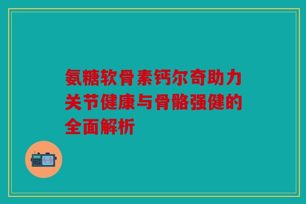 氨糖软骨素钙尔奇助力关节健康与骨骼强健的全面解析
