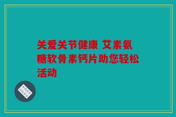 关爱关节健康 艾素氨糖软骨素钙片助您轻松活动
