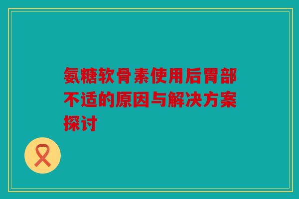 氨糖软骨素使用后胃部不适的原因与解决方案探讨