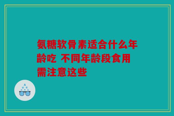 氨糖软骨素适合什么年龄吃 不同年龄段食用需注意这些