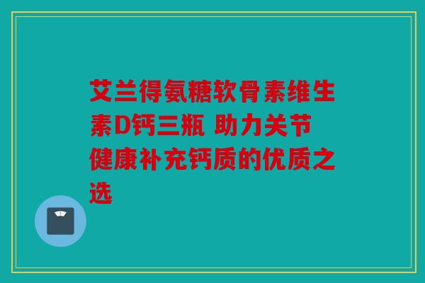 艾兰得氨糖软骨素维生素D钙三瓶 助力关节健康补充钙质的优质之选
