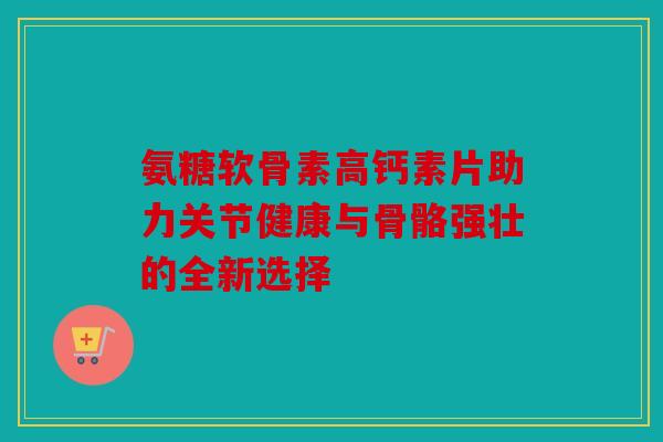 氨糖软骨素高钙素片助力关节健康与骨骼强壮的全新选择