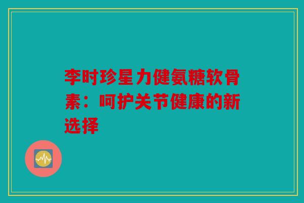 李时珍星力健氨糖软骨素：呵护关节健康的新选择