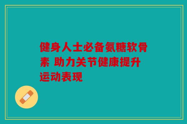 健身人士必备氨糖软骨素 助力关节健康提升运动表现