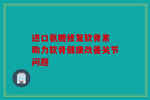 进口氨糖修复软骨素 助力软骨健康改善关节问题