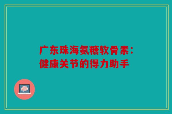 广东珠海氨糖软骨素：健康关节的得力助手