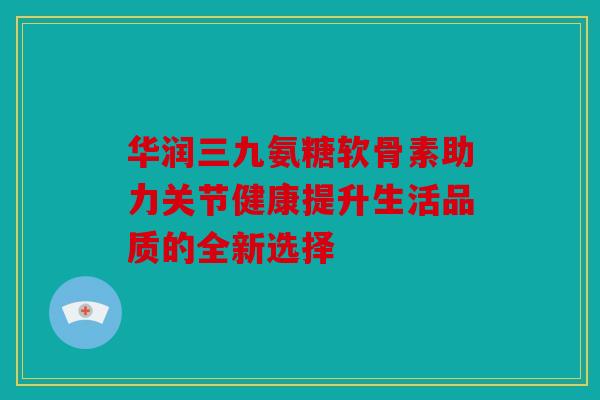 华润三九氨糖软骨素助力关节健康提升生活品质的全新选择
