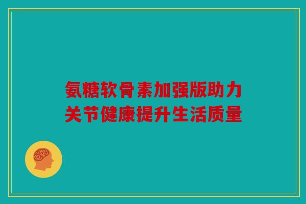 氨糖软骨素加强版助力关节健康提升生活质量