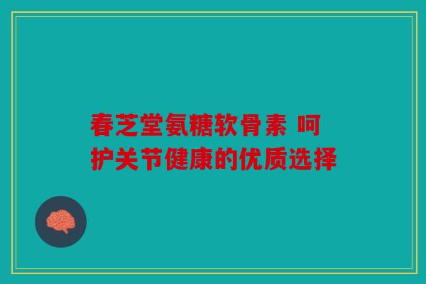 春芝堂氨糖软骨素 呵护关节健康的优质选择