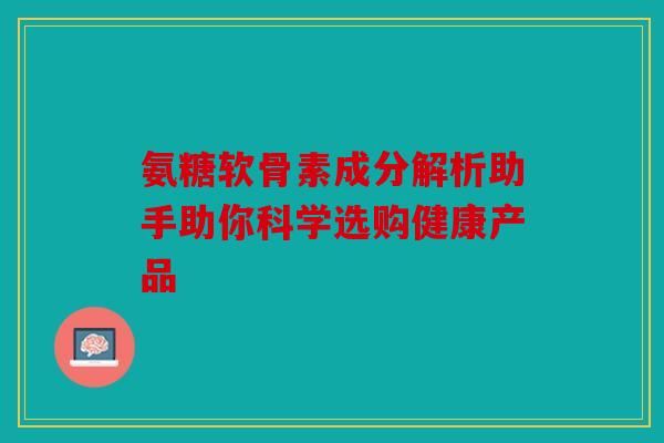 氨糖软骨素成分解析助手助你科学选购健康产品