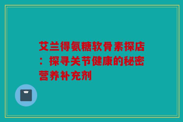 艾兰得氨糖软骨素探店：探寻关节健康的秘密营养补充剂