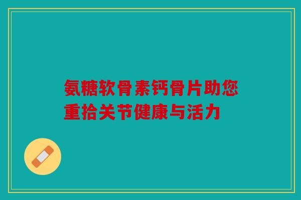 氨糖软骨素钙骨片助您重拾关节健康与活力