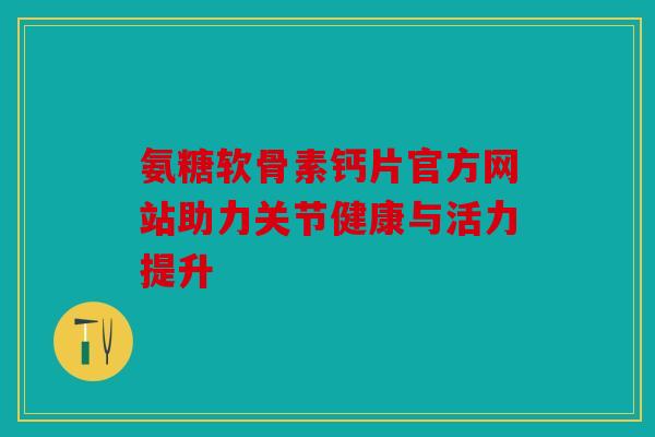 氨糖软骨素钙片官方网站助力关节健康与活力提升