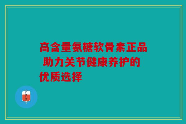 高含量氨糖软骨素正品 助力关节健康养护的优质选择
