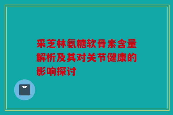 采芝林氨糖软骨素含量解析及其对关节健康的影响探讨