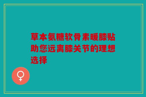 草本氨糖软骨素暖膝贴助您远离膝关节的理想选择