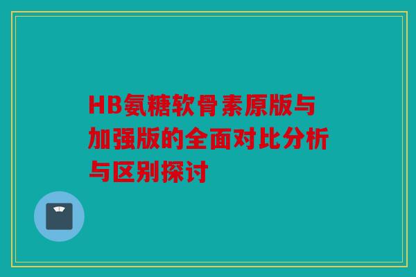 HB氨糖软骨素原版与加强版的全面对比分析与区别探讨
