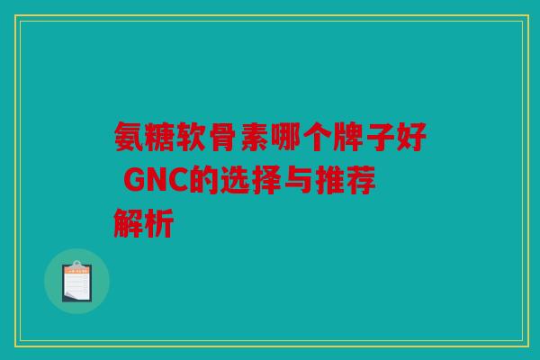 氨糖软骨素哪个牌子好 GNC的选择与推荐解析