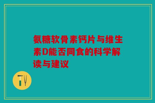 氨糖软骨素钙片与维生素D能否同食的科学解读与建议