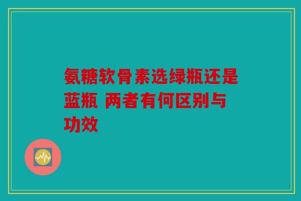 氨糖软骨素选绿瓶还是蓝瓶 两者有何区别与功效