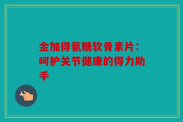 金加得氨糖软骨素片：呵护关节健康的得力助手