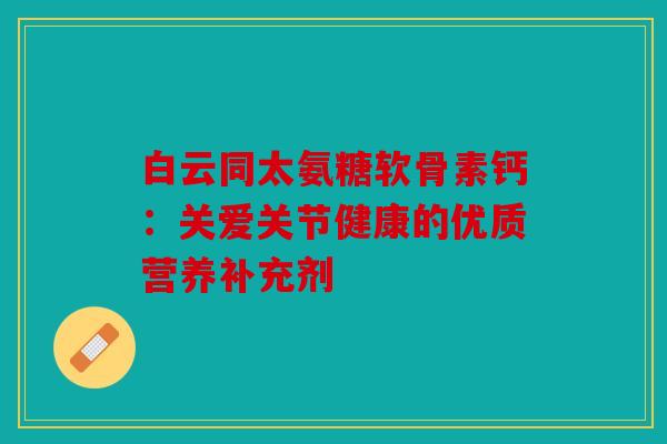 白云同太氨糖软骨素钙：关爱关节健康的优质营养补充剂