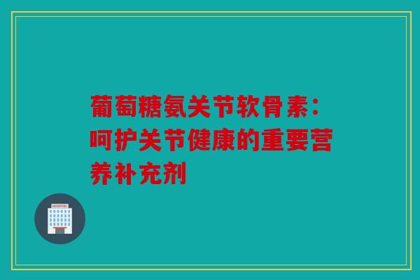 葡萄糖氨关节软骨素：呵护关节健康的重要营养补充剂