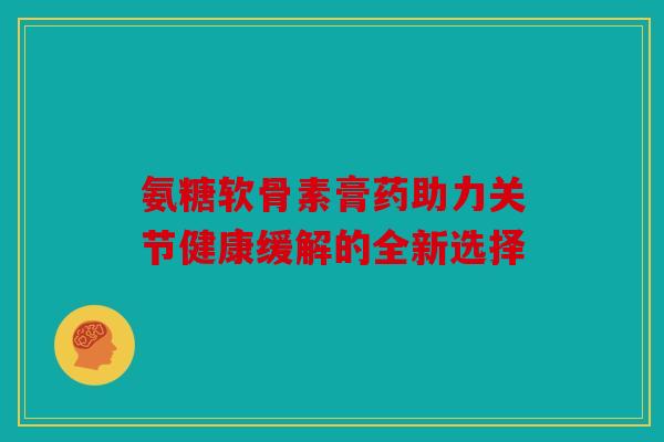 氨糖软骨素膏药助力关节健康缓解的全新选择