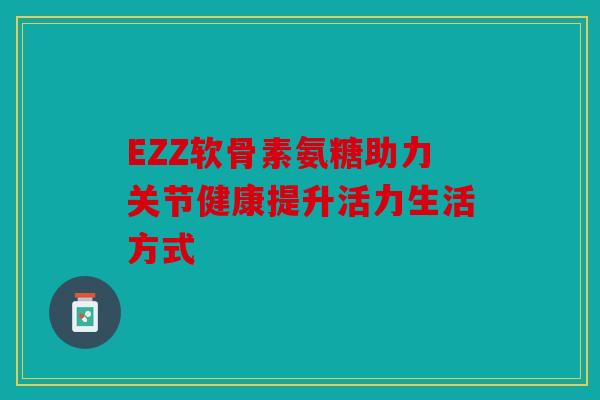 EZZ软骨素氨糖助力关节健康提升活力生活方式