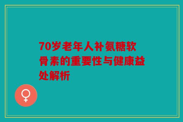 70岁老年人补氨糖软骨素的重要性与健康益处解析