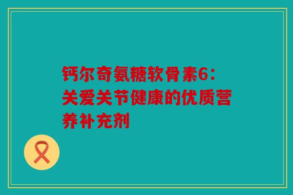 钙尔奇氨糖软骨素6：关爱关节健康的优质营养补充剂