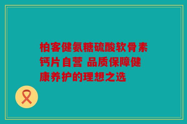 柏客健氨糖硫酸软骨素钙片自营 品质保障健康养护的理想之选