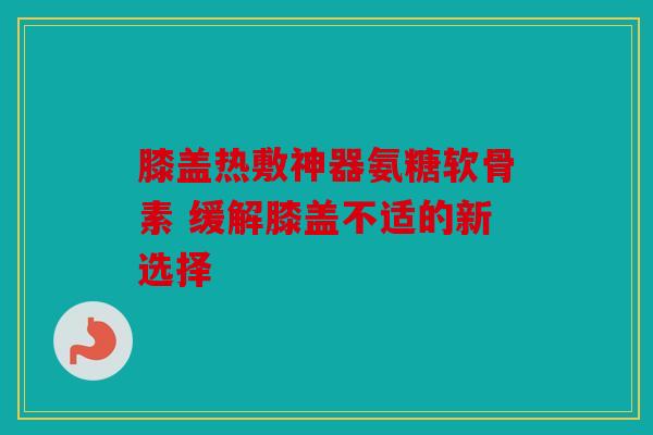 膝盖热敷神器氨糖软骨素 缓解膝盖不适的新选择
