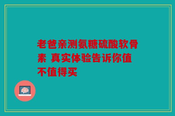 老爸亲测氨糖硫酸软骨素 真实体验告诉你值不值得买