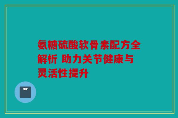 氨糖硫酸软骨素配方全解析 助力关节健康与灵活性提升
