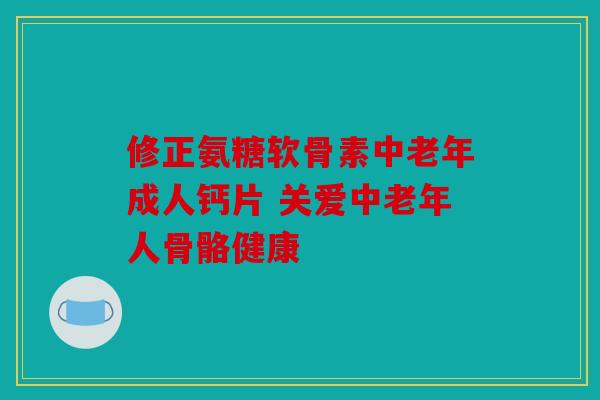修正氨糖软骨素中老年成人钙片 关爱中老年人骨骼健康