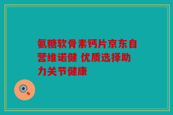 氨糖软骨素钙片京东自营维诺健 优质选择助力关节健康