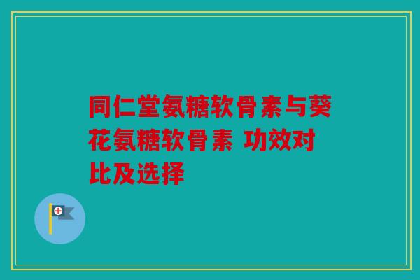 同仁堂氨糖软骨素与葵花氨糖软骨素 功效对比及选择