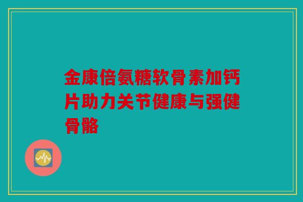 金康倍氨糖软骨素加钙片助力关节健康与强健骨骼