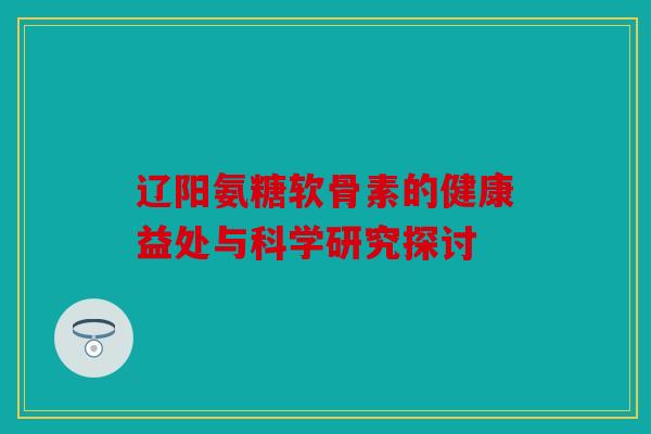 辽阳氨糖软骨素的健康益处与科学研究探讨