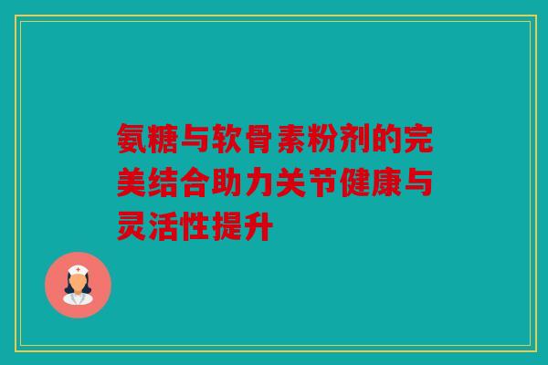 氨糖与软骨素粉剂的完美结合助力关节健康与灵活性提升