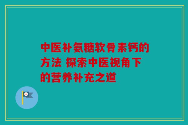 中医补氨糖软骨素钙的方法 探索中医视角下的营养补充之道