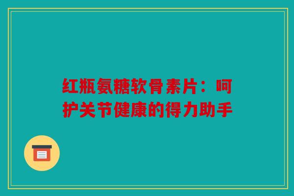 红瓶氨糖软骨素片：呵护关节健康的得力助手