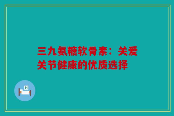 三九氨糖软骨素：关爱关节健康的优质选择