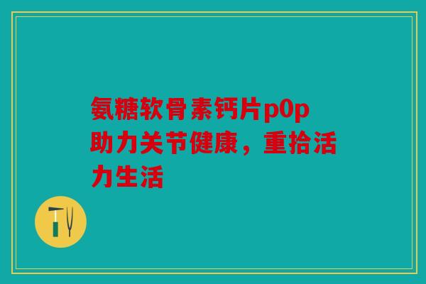 氨糖软骨素钙片p0p助力关节健康，重拾活力生活