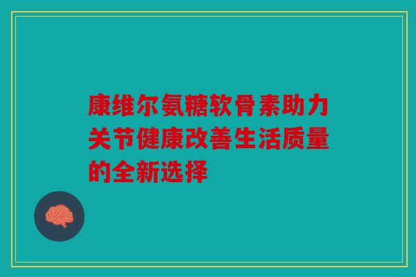 康维尔氨糖软骨素助力关节健康改善生活质量的全新选择