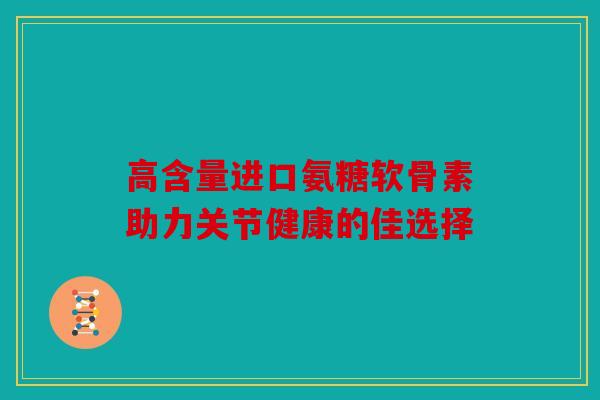 高含量进口氨糖软骨素助力关节健康的佳选择