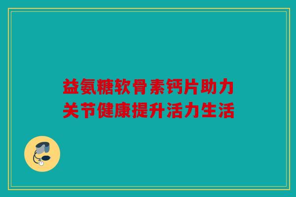 益氨糖软骨素钙片助力关节健康提升活力生活