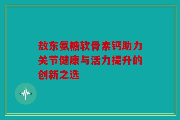敖东氨糖软骨素钙助力关节健康与活力提升的创新之选