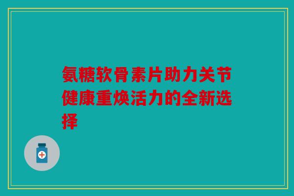氨糖软骨素片助力关节健康重焕活力的全新选择